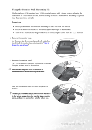 Page 11  11   How to install your monitor hardware
Using the Monitor Wall Mounting Kit 
The back of your LCD monitor has a VESA standard mount with 100mm pattern, allowing the 
installation of a wall mount bracket. Before starting to install a monitor wall mounting kit, please 
read the precautions carefully.
Precautions:
•Install your monitor and monitor mounting kit on a wall with flat surface.
•Ensure that the wall material is stable to support the weight of the monitor.
•Turn off the monitor and the power...