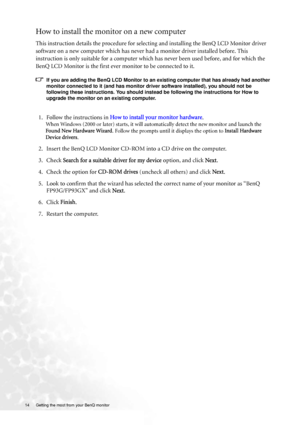 Page 1414  Getting the most from your BenQ monitor  
How to install the monitor on a new computer
This instruction details the procedure for selecting and installing the BenQ LCD Monitor driver 
software on a new computer which has never had a monitor driver installed before. This 
instruction is only suitable for a computer which has never been used before, and for which the 
BenQ LCD Monitor is the first ever monitor to be connected to it.
If you are adding the BenQ LCD Monitor to an existing computer that...