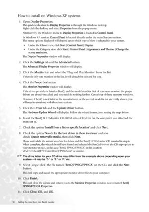 Page 1616  Getting the most from your BenQ monitor  
How to install on Windows XP systems
1. Open Display Properties.
The quickest shortcut to Display Properties is through the Windows desktop. 
Right-click the desktop and select Properties from the popup menu.
Alternatively, the Windows menu to Display Properties is located in Control Panel. 
In Windows XP version, Control Panel is located directly under the main Start menu item. 
The menu options displayed will depend upon which type of view is selected for...