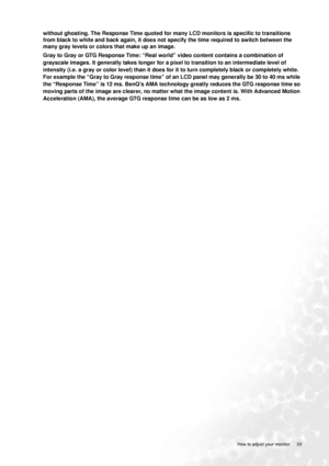 Page 33
  33
  How to adjust your monitor
without ghosting. The Response Time quoted for ma ny LCD monitors is specific to transitions 
from black to white and back again, it does not specify the time required to switch between the 
many gray levels or colors that make up an image. 
Gray to Gray or GTG Response Time: “Real world” video content contains a combination of 
grayscale images. It generally takes longer for a pixel to transition to an intermediate level of 
intensity (i.e. a gray or color level)  than...