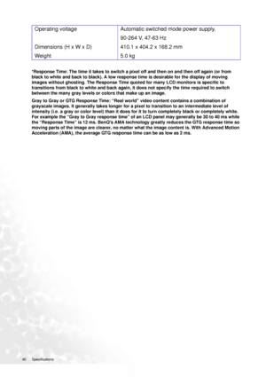 Page 40
40 Specifications  
*Response Time: The time it takes to switch a pixel off and then on and then off again (or from 
black to white and back to black). A low response time is desirable for the display of moving 
images without ghosting. The Response Time quoted for many LCD monitors is specific to 
transitions from black to white and back again, it does not specify the time required to switch 
between the many gray levels or colors that make up an image. 
Gray to Gray or GTG Response Time: “Real world”...