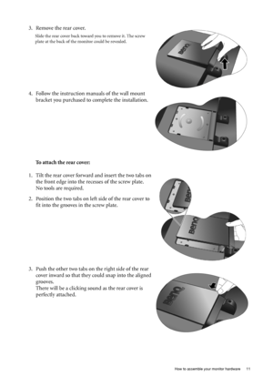 Page 11  11   How to assemble your monitor hardware
To attach the rear cover: 3. Remove the rear cover.
Slide the rear cover back toward you to remove it. The screw 
plate at the back of the monitor could be revealed. 
4. Follow the instruction manuals of the wall mount 
bracket you purchased to complete the installation.
1. Tilt the rear cover forward and insert the two tabs on 
the front edge into the recesses of the screw plate.
No tools are required. 
2. Position the two tabs on left side of the rear cover...