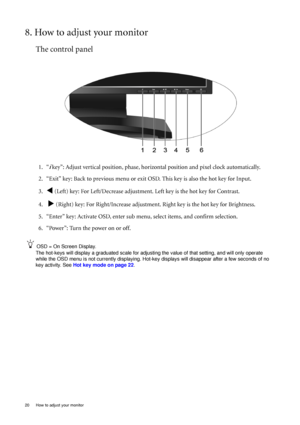 Page 2020  How to adjust your monitor  
8. How to adjust your monitor
The control panel
1. “i key”: Adjust vertical position, phase, horizontal position and pixel clock automatically.
2. “Exit” key: Back to previous menu or exit OSD. This key is also the hot key for Input.
3.
W (Left) key: For Left/Decrease adjustment. Left key is the hot key for Contrast.
4.  
X (Right) key: For Right/Increase adjustment. Right key is the hot key for Brightness.
5. “Enter” key: Activate OSD, enter sub menu, select items, and...