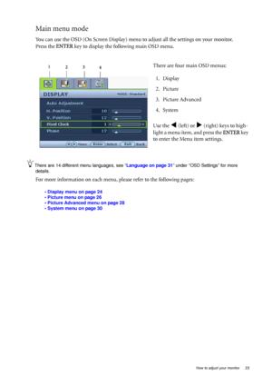 Page 23  23   How to adjust your monitor
Main menu mode
You can use the OSD (On Screen Display) menu to adjust all the settings on your monitor. 
Press the ENTER key to display the following main OSD menu. 
There are 14 different menu languages, see “Language on page 31” under “OSD Settings” for more 
details. 
For more information on each menu, please refer to the following pages:
• Display menu on page 24
• Picture menu on page 26
• Picture Advanced menu on page 28
• System menu on page 30
There are four main...