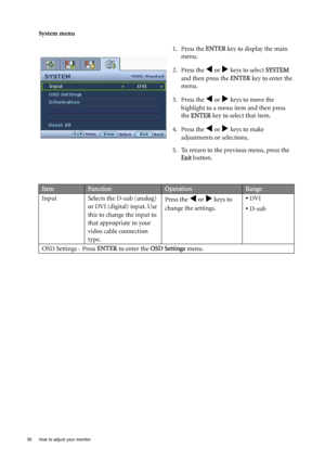 Page 3030  How to adjust your monitor  
System menu
1. Press the ENTER key to display the main 
menu.
2. Press the 
W or X keys to select SYSTEM 
and then press the ENTER key to enter the 
menu.
3. Press the 
W or X keys to move the 
highlight to a menu item and then press 
the ENTER key to select that item.
4. Press the 
W or X keys to make 
adjustments or selections.
5. To return to the previous menu, press the 
Exit button.
ItemFunctionOperationRange
Input Selects the D-sub (analog)
or DVI (digital) input....