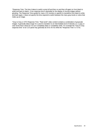 Page 39  39   Specifications
*Response Time: The time it takes to switch a pixel off and then on and then off again (or from black to 
white and back to black). A low response time is desirable for the display of moving images without 
ghosting. The Response Time quoted for many LCD monitors is specific to transitions from black to white 
and back again, it does not specify the time required to switch between the many gray levels or colors that 
make up an image.
*Gray to Gray or GTG Response Time: “Real world”...