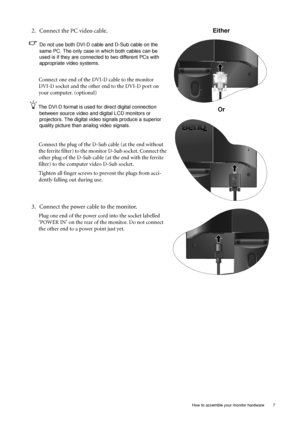 Page 7  7   How to assemble your monitor hardware
2. Connect the PC video cable.   
Do not use both DVI-D cable and D-Sub cable on the 
same PC. The only case in which both cables can be 
used is if they are connected to two different PCs with 
appropriate video systems. 
Connect one end of the DVI-D cable to the monitor 
DVI-D socket and the other end to the DVI-D port on 
your computer. (optional)
The DVI-D format is used for direct digital connection 
between source video and digital LCD monitors or...