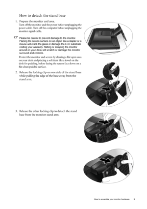 Page 9  9   How to assemble your monitor hardware
How to detach the stand base
1. Prepare the monitor and area.
Turn off the monitor and the power before unplugging the 
power cable. Turn off the computer before unplugging the 
monitor signal cable.
Please be careful to prevent damage to the monitor. 
Placing the screen surface on an object like a stapler or a 
mouse will crack the glass or damage the LCD substrate 
voiding your warranty. Sliding or scraping the monitor 
around on your desk will scratch or...