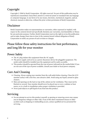 Page 22   
Copyright
Copyright © 2006 by BenQ Corporation. All rights reserved. No part of this publication may be 
reproduced, transmitted, transcribed, stored in a retrieval system or translated into any language 
or computer language, in any form or by any means, electronic, mechanical, magnetic, optical, 
chemical, manual or otherwise, without the prior written permission of BenQ Corporation.
Disclaimer
BenQ Corporation makes no representations or warranties, either expressed or implied, with 
respect to...