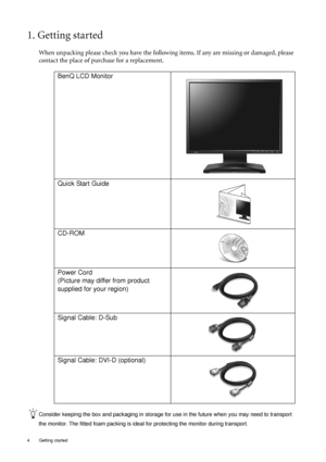 Page 44  Getting started  
1. Getting started
When unpacking please check you have the following items. If any are missing or damaged, please 
contact the place of purchase for a replacement.
 
Consider keeping the box and packaging in storage for use in the future when you may need to transport 
the monitor. The fitted foam packing is ideal for protecting the monitor during transport.
BenQ LCD Monitor
 
Quick Start Guide
 
CD-ROM
 
Power Cord
(Picture may differ from product 
supplied for your region)
Signal...