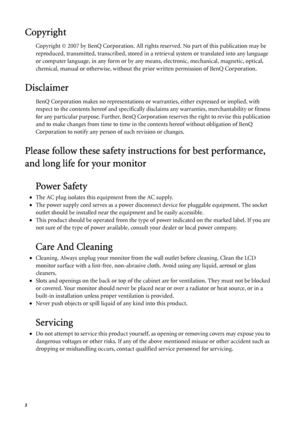 Page 22   
Copyright
Copyright © 2007 by BenQ Corporation. All rights reserved. No part of this publication may be 
reproduced, transmitted, transcribed, stored in a retrieval system or translated into any language 
or computer language, in any form or by any means, electronic, mechanical, magnetic, optical, 
chemical, manual or otherwise, without the prior written permission of BenQ Corporation.
Disclaimer
BenQ Corporation makes no representations or warranties, either expressed or implied, with 
respect to...