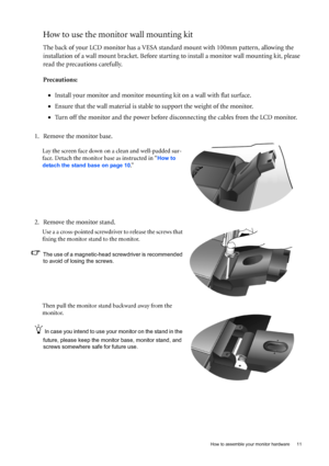 Page 11  11   How to assemble your monitor hardware
How to use the monitor wall mounting kit 
The back of your LCD monitor has a VESA standard mount with 100mm pattern, allowing the 
installation of a wall mount bracket. Before starting to install a monitor wall mounting kit, please 
read the precautions carefully.
Precautions:
•Install your monitor and monitor mounting kit on a wall with flat surface.
•Ensure that the wall material is stable to support the weight of the monitor.
•Turn off the monitor and the...