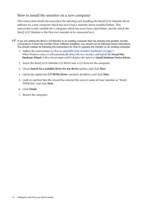 Page 1414  Getting the most from your BenQ monitor  
How to install the monitor on a new computer
This instruction details the procedure for selecting and installing the BenQ LCD Monitor driver 
software on a new computer which has never had a monitor driver installed before. This 
instruction is only suitable for a computer which has never been used before, and for which the 
BenQ LCD Monitor is the first ever monitor to be connected to it.
If you are adding the BenQ LCD Monitor to an existing computer that...