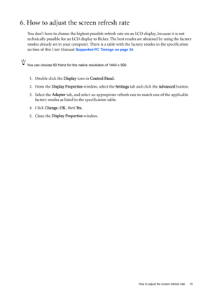 Page 19  19   How to adjust the screen refresh rate
6. How to adjust the screen refresh rate 
You don’t have to choose the highest possible refresh rate on an LCD display, because it is not 
technically possible for an LCD display to flicker. The best results are obtained by using the factory 
modes already set in your computer. There is a table with the factory modes in the specification 
section of this User Manual: 
Supported PC Timings on page 34.
You can choose 60 Hertz for the native resolution of 1440 x...