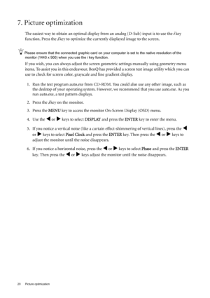 Page 2020  Picture optimization  
7. Picture optimization 
The easiest way to obtain an optimal display from an analog (D-Sub) input is to use the i key 
function. Press the 
i key to optimize the currently displayed image to the screen. 
Please ensure that the connected graphic card on your computer is set to the native resolution of the 
monitor (1440 x 900) when you use the i key function.
If you wish, you can always adjust the screen geometric settings manually using geometry menu 
items. To assist you in...