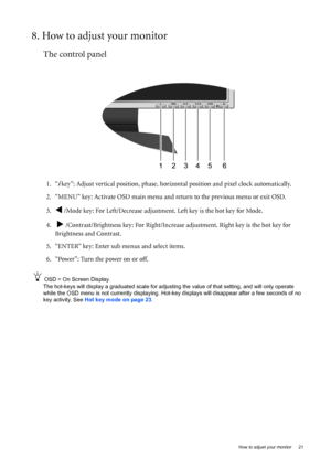 Page 21  21   How to adjust your monitor
8. How to adjust your monitor
The control panel
1. “i key”: Adjust vertical position, phase, horizontal position and pixel clock automatically.
2. “MENU” key: Activate OSD main menu and return to the previous menu or exit OSD.
3.
W /Mode key: For Left/Decrease adjustment. Left key is the hot key for Mode.
4.  
X /Contrast/Brightness key: For Right/Increase adjustment. Right key is the hot key for 
Brightness and Contrast.
5. “ENTER” key: Enter sub menus and select items....