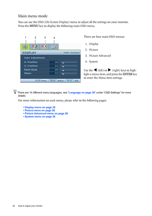 Page 2424  How to adjust your monitor  
Main menu mode
You can use the OSD (On Screen Display) menu to adjust all the settings on your monitor. 
Press the MENU key to display the following main OSD menu. 
There are 14 different menu languages, see “Language on page 30” under “OSD Settings” for more 
details. 
For more information on each menu, please refer to the following pages:
• Display menu on page 25
• Picture menu on page 26
• Picture Advanced menu on page 28
• System menu on page 30
There are four main...