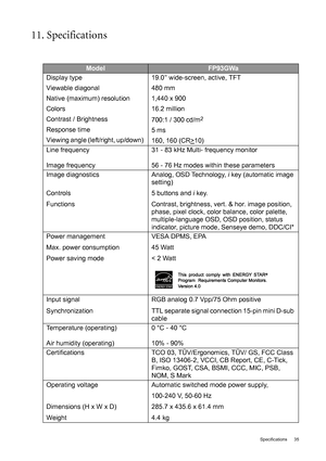 Page 35  35   Specifications
11. Specifications
ModelFP93GWa
Display type 
Viewable diagonal 
Native (maximum) resolution
Colors
Contrast / Brightness
Response time
Viewing angle (left/right, up/down) 19.0” wide-screen, active, TFT
480 mm
1,440 x 900
16.2 million
700:1 / 300 cd/m
2
5 ms 
160, 160 (CR>
10)
Line frequency 
Image frequency31 - 83 kHz Multi- frequency monitor
56 - 76 Hz modes within these parameters
Image diagnostics
Controls 
FunctionsAnalog, OSD Technology, i key (automatic image 
setting) 
5...