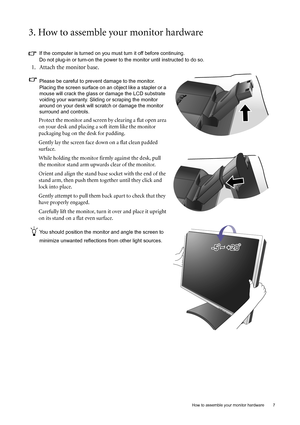 Page 7  7   How to assemble your monitor hardware
3. How to assemble your monitor hardware
If the computer is turned on you must turn it off before continuing. 
Do not plug-in or turn-on the power to the monitor until instructed to do so. 
1. Attach the monitor base.
Please be careful to prevent damage to the monitor. 
Placing the screen surface on an object like a stapler or a 
mouse will crack the glass or damage the LCD substrate 
voiding your warranty. Sliding or scraping the monitor 
around on your desk...