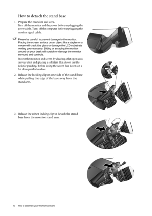 Page 1010  How to assemble your monitor hardware  
How to detach the stand base
1. Prepare the monitor and area.
Turn off the monitor and the power before unplugging the 
power cable. Turn off the computer before unplugging the 
monitor signal cable.
Please be careful to prevent damage to the monitor. 
Placing the screen surface on an object like a stapler or a 
mouse will crack the glass or damage the LCD substrate 
voiding your warranty. Sliding or scraping the monitor 
around on your desk will scratch or...