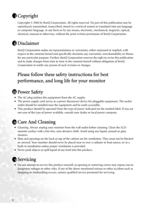 Page 22   
Copyright
Copyright © 2006 by BenQ Corporation. All rights reserved. No part of this publication may be 
reproduced, transmitted, transcribed, stored in a retrieval system or translated into any language 
or computer language, in any form or by any means, electronic, mechanical, magnetic, optical, 
chemical, manual or otherwise, without the prior written permission of BenQ Corporation.
Disclaimer
BenQ Corporation makes no representations or warranties, either expressed or implied, with 
respect to...