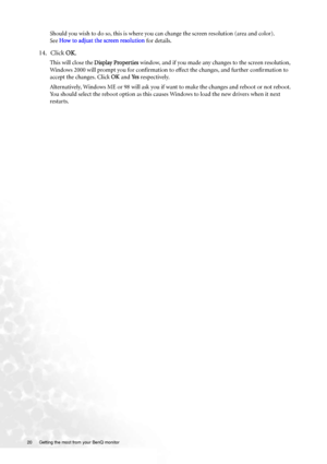 Page 2020  Getting the most from your BenQ monitor  
Should you wish to do so, this is where you can change the screen resolution (area and color). 
See How to adjust the screen resolution for details.
14. Click OK.
This will close the Display Properties window, and if you made any changes to the screen resolution, 
Windows 2000 will prompt you for confirmation to effect the changes, and further confirmation to 
accept the changes. Click OK and Ye s respectively. 
Alternatively, Windows ME or 98 will ask you if...