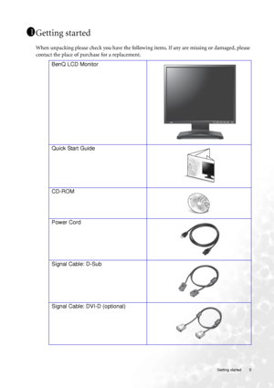 Page 5  5   Getting started
Getting started
When unpacking please check you have the following items. If any are missing or damaged, please 
contact the place of purchase for a replacement.
 
11
11
BenQ LCD Monitor
 
Quick Start Guide
 
CD-ROM
 
Power Cord
Signal Cable: D-Sub
Signal Cable: DVI-D (optional)
 