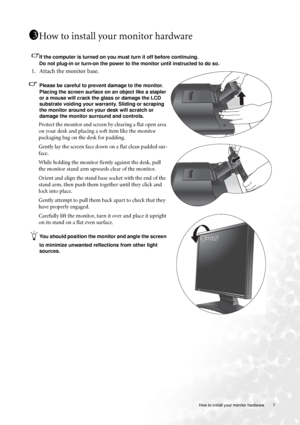 Page 7  7   How to install your monitor hardware
How to install your monitor hardware
If the computer is turned on you must turn it off before continuing. 
Do not plug-in or turn-on the power to the monitor until instructed to do so. 
1. Attach the monitor base.
Please be careful to prevent damage to the monitor. 
Placing the screen surface on an object like a stapler 
or a mouse will crack the glass or damage the LCD 
substrate voiding your warranty. Sliding or scraping 
the monitor around on your desk will...