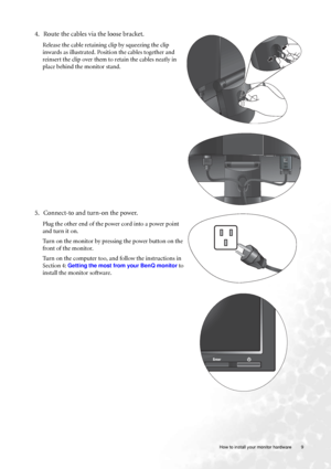 Page 9  9   How to install your monitor hardware
4. Route the cables via the loose bracket.
Release the cable retaining clip by squeezing the clip 
inwards as illustrated. Position the cables together and 
reinsert the clip over them to retain the cables neatly in 
place behind the monitor stand.
5. Connect-to and turn-on the power.
Plug the other end of the power cord into a power point 
and turn it on.
Turn on the monitor by pressing the power button on the 
front of the monitor. 
Turn on the computer too,...