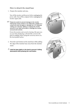 Page 11
  11
  How to assemble your monitor hardware
How to detach the stand base
1. Prepare the monitor and area.
Turn off the monitor and the power before unplugging the 
power cable. Turn off the computer before unplugging the 
monitor signal cable.
Please be careful to prev ent damage to the monitor. 
Placing the screen surface on an object like a stapler or a 
mouse will crack the glass or  damage the LCD substrate 
voiding your warranty. Sliding or scraping the monitor 
around on your desk will scratch or...