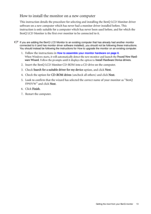 Page 13
  13
  Getting the most from your BenQ monitor
How to install the monitor on a new computer
This instruction details the procedure for select ing and installing the BenQ LCD Monitor driver 
software on a new computer which has never  had a monitor driver installed before. This 
instruction is only suitable for a computer whic h has never been used before, and for which the 
BenQ LCD Monitor is the first ever monitor to be connected to it.
If you are adding the BenQ LCD Monitor to an existing computer...