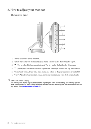 Page 20
20  How to adjust your monitor  
8. How to adjust your monitor
The control pane
1. “Power”: Turn the power on or off.
2. “Enter” key: Enter sub menus and select items. The key is also the hot key for Input.
3.
t (Up) key: For Up/Increase adjustment. The key is also the hot key for Brightness.
4.
u (Down) key: For Down/Decrease adjustment.  The key is also the hot key for Contrast.
5. “Menu/Exit” key: Activate OSD main menu and return to the previous menu or exit OSD.
6. “
i  key”: Adjust vertical...