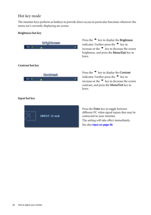 Page 22
22  How to adjust your monitor  
Hot key mode
The monitor keys perform as hotkeys to provide direct access to particular functions whenever the 
menu isnt currently displaying on-screen.
Brightness hot key
Contrast hot key 
Input hot key Press the 
t key to display the 
Brightness 
indicator. Further press the 
t key to 
increase or the 
u key to decrease the screen 
brightness, and press the  Menu/Exit key to 
leave. 
Press the 
u key to display the  Contrast 
indicator. Further press the 
t key to...