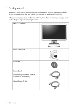 Page 4
4  Getting started  
1. Getting started
Your FP93VW will provide the optimal display performance of the video resolution standard of 
1440 x 900. Please ensure that your graphic card supports the resolution of 1440 x 900. 
When unpacking please check you have the follow ing items. If any are missing or damaged, please 
contact the place of purchase for a replacement.
 
BenQ LCD Monitor
Quick Start Guide
 
CD-ROM
 
Power Cord
(Picture may differ from product 
supplied for your region)
Signal Cable: D-Sub
 