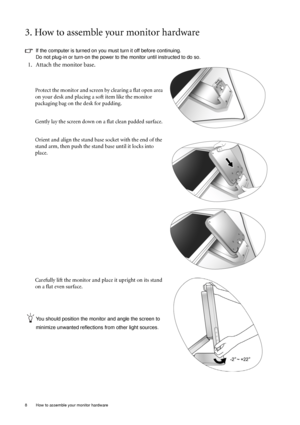 Page 8
8  How to assemble your monitor hardware  
3. How to assemble your monitor hardware
If the computer is turned on you must turn it off before continuing. 
Do not plug-in or turn-on the power to the monitor until instructed to do so. 
1. Attach the monitor base.
Protect the monitor and screen by clearing a flat open area 
on your desk and placing a soft item like the monitor 
packaging bag on the desk for padding.
Gently lay the screen down on a flat clean padded surface.
Orient and align the stand base...