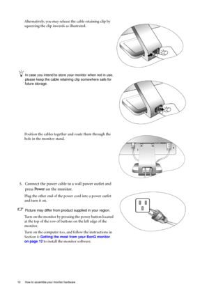 Page 10
10  How to assemble your monitor hardware  
Alternatively, you may release the cable retaining clip by 
squeezing the clip inwards as illustrated. 
In case you intend to store your monitor when not in use, 
please keep the cable retaining clip somewhere safe for 
future storage.
Position the cables together and route them through the 
hole in the monitor stand. 
5. Connect the power cable to a wall power outlet and press  Power  on the monitor.
Plug the other end of the power cord into a power outlet...