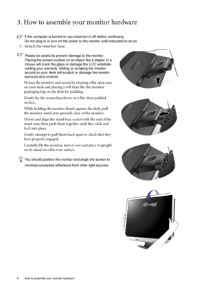 Page 66  How to assemble your monitor hardware  
3. How to assemble your monitor hardware
If the computer is turned on you must turn it off before continuing. 
Do not plug-in or turn-on the power to the monitor until instructed to do so. 
1. Attach the monitor base.
Please be careful to prevent damage to the monitor. 
Placing the screen surface on an object like a stapler or a 
mouse will crack the glass or damage the LCD substrate 
voiding your warranty. Sliding or scraping the monitor 
around on your desk...