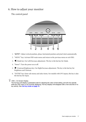 Page 17  17   How to adjust your monitor
6. How to adjust your monitor
The control panel
1. “AU TO”: Adjust vertical position, phase, horizontal position and pixel clock automatically.
2. “MENU” key: Activate OSD main menu and return to the previous menu or exit OSD.
3.
W /Mode key: For Left/Decrease adjustment. The key is the hot key for Mode.
4. “Power”: Turn the power on or off.
5.  
X /Contrast/Brightness key: For Right/Increase adjustment. The key is the hot key for 
Brightness and Contrast.
6. “ENTER”...