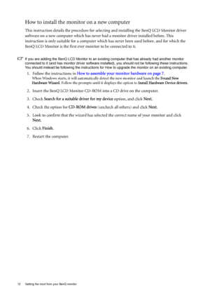 Page 1212  Getting the most from your BenQ monitor  
How to install the monitor on a new computer
This instruction details the procedure for selecting and installing the BenQ LCD Monitor driver 
software on a new computer which has never had a monitor driver installed before. This 
instruction is only suitable for a computer which has never been used before, and for which the 
BenQ LCD Monitor is the first ever monitor to be connected to it.
If you are adding the BenQ LCD Monitor to an existing computer that...