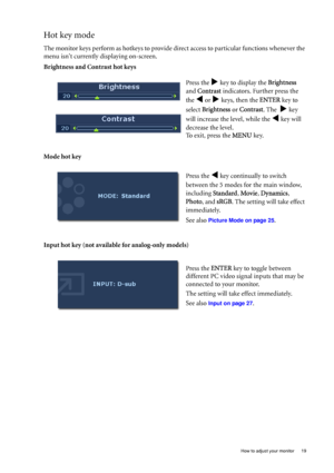 Page 19
  19
  How to adjust your monitor
Hot key mode
The monitor keys perform as hotkeys to provide di rect access to particular functions whenever the 
menu isnt currently displaying on-screen.
Brightness and Contrast hot keys
Mode hot key
Input hot key (not available for analog-only models) Press the 
X key to display the 
Brightness  
and  Contrast  indicators. Further press the 
the 
W or X keys, then the  ENTER key to 
select  Brightness  or Contrast . The  
X key 
will increase the level, while the 
W...