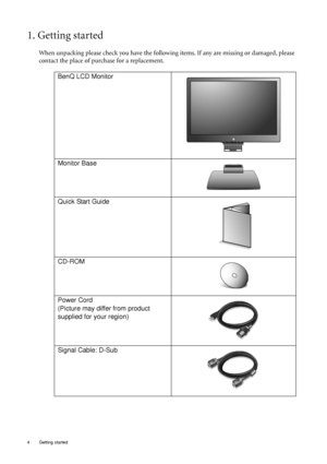 Page 4
4  Getting started  
1. Getting started
When unpacking please check you have the following items. If any are missing or damaged, please 
contact the place of purchase for a replacement.
 
BenQ LCD Monitor
Monitor Base
Quick Start Guide
 
CD-ROM
 
Power Cord
(Picture may differ from product 
supplied for your region)
Signal Cable: D-Sub
 