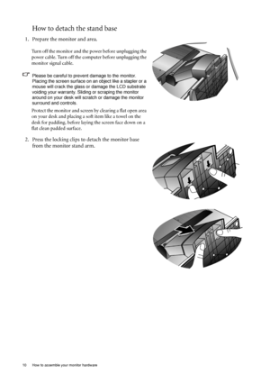 Page 10
10  How to assemble your monitor hardware  
How to detach the stand base
1. Prepare the monitor and area.
Turn off the monitor and the power before unplugging the 
power cable. Turn off the computer before unplugging the 
monitor signal cable.
Please be careful to prevent damage to the monitor. Placing the screen surface on an object like a stapler or a 
mouse will crack the glass or  damage the LCD substrate 
voiding your warranty. Sliding or scraping the monitor 
around on your desk will scrat ch or...