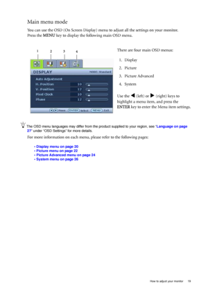 Page 19  19
  How to adjust your monitor
Main menu mode
You can use the OSD (On Screen Display) menu  to adjust all the settings on your monitor. 
Press the  MENU key to display the following main OSD menu. 
The OSD menu languages may differ from the product supplied to your region,  see “Language on page 
27” under “OSD Settings” for more details. 
For more information on each menu,  please refer to the following pages:
• Display menu on page 20
• Picture menu on page 22
• Picture Advanced menu on page 24
•...