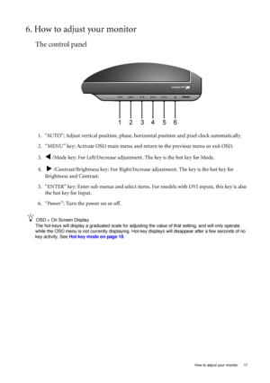 Page 17  17
  How to adjust your monitor
6. How to adjust your monitor
The control panel
1. “AUTO”: Adjust vertical position, phase, hori zontal position and pixel clock automatically.
2. “MENU” key: Activate OSD main menu and  return to the previous menu or exit OSD.
3.
W /Mode key: For Left/Decrease adjustment. The key is the hot key for Mode.
4.  
X /Contrast/Brightness key: For Right/Increa se adjustment. The key is the hot key for 
Brightness and Contrast.
5. “ENTER” key: Enter sub menus and  select items....