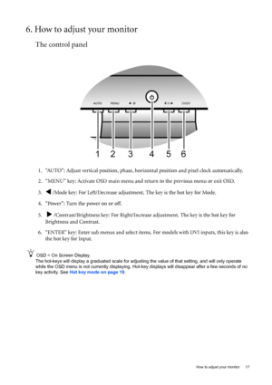 Page 17  17   How to adjust your monitor
6. How to adjust your monitor
The control panel
1. “AUTO”: Adjust vertical position, phase, horizontal position and pixel clock automatically.
2. “MENU” key: Activate OSD main menu and return to the previous menu or exit OSD.
3.
W /Mode key: For Left/Decrease adjustment. The key is the hot key for Mode.
4. “Power”: Turn the power on or off.
5.  
X /Contrast/Brightness key: For Right/Increase adjustment. The key is the hot key for 
Brightness and Contrast.
6. “ENTER” key:...