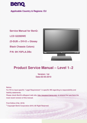 Page 11 
 
Applicable Country & Regions:  EU  
 
 
 
 
 
Service Manual for BenQ:  
LCD  G2 200WE  
( D- SUB  + DVI- D + Glossy   
Black Chassis  Colors) 
P /N: 9H.Y0PLA.DBx  
 
  Product Service Manual –  Level  1~ 2 
 
Version:  1st 
Date: 02-05 -2010 
 
 
 
Notice:  
For RO to input specific “Legal Requirement” in specific NS regarding to responsibility and 
liability statements.  
Please check BenQ’s eSupport web site, 
http://esupport.benq.com, to ensure that you have the 
most recent version of this...