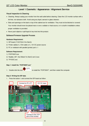 Page 1222″ LCD Color Monitor                                        BenQ G2200WE 
12                                                                  
Level 1 Cosmetic / Appearance / Alignment Service 
Visual Inspection & Cleaning  
•  Cleaning. Always unplug your monitor from the wall outlet before cleaning. Clean the LCD  monitor surface with a 
lint -free, non- abrasive cloth. Avoid using any liquid, aerosol or glass  cleaners.  
•   Slots and openings on the back or top of the cabinet are for ventilation....