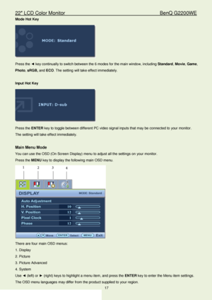 Page 1722″ LCD Color Monitor                                        BenQ G2200WE 
17                                                                  
Mode  Hot Key  
 
Press the ◄  key continually to switch  between the 6 modes for the main window,  including  Standard , Movie , Game, 
Photo , sRGB , and  ECO . The setting will take effect  immediately.  
 
Input  Hot Key  
 
Press the  ENTER  key to tog gle between different PC video signal inputs that may be connected to your monitor . 
The setting will take...