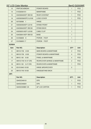 Page 2622″ LCD Color Monitor                                        BenQ G2200WE 
26                                                                  
12   PW PC9C42MQAA  POW ER BOARD   1  PCS 
14  A15G0364101   MAINFRAME  1  PCS 
15  A34G0640ADP 1B0130  REAR COVER22   1  PCS 
16  A33G0258ADPC1L0100  LOGO COVER   1  PCS 
20  A37G0068  1  HINGE  1  
21   A33G0335ADP 1L0118  STAND -FRONT   1  
23   A34G0642ADP 1B0130  STAND -BACK   1  
24   A33G0251ADP 1L0100  CABLE CLIP   1  
25   A34G0641ADP 1B0133  BASE   1...