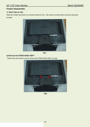 Page 2822″ LCD Color Monitor                                        BenQ G2200WE 
28                                                                  
Product Disassembly   
1). Back View as Fig1 
Place the monitor face down on a smooth surface as Fig 1. Be careful to avoid scratch and injury during the 
uninstall. 
 
Fig1  
2).Remove the S TAN D -BASE ASSY   
Remove the  two screws in red to remove the  STAND-BASE ASSY  as Fig2.  
 
Fig2 
 
 
 
 
 
 
 
 
 
 